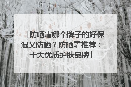 防晒霜哪个牌子的好保湿又防晒？防晒霜推荐：十大优质护肤品牌