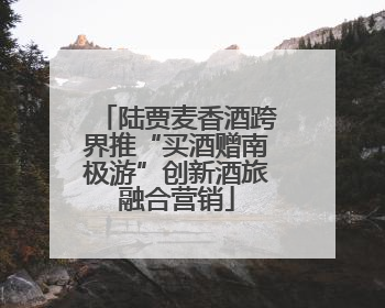 陆贾麦香酒跨界推“买酒赠南极游”创新酒旅融合营销