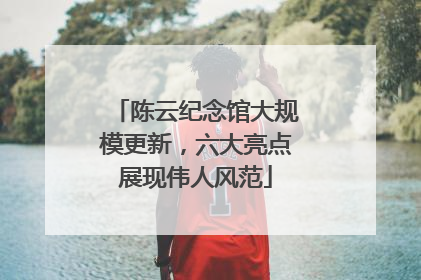 陈云纪念馆大规模更新，六大亮点展现伟人风范