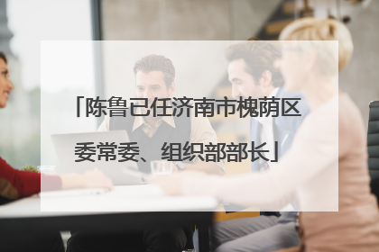 陈鲁已任济南市槐荫区委常委、组织部部长