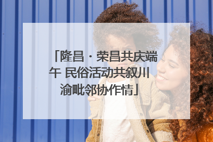 隆昌・荣昌共庆端午 民俗活动共叙川渝毗邻协作情