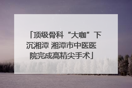 顶级骨科“大咖”下沉湘潭 湘潭市中医医院完成高精尖手术