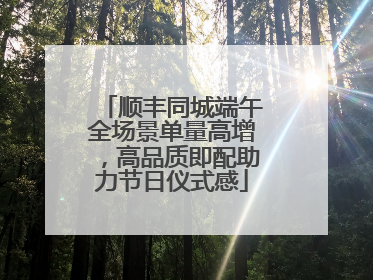 顺丰同城端午全场景单量高增，高品质即配助力节日仪式感