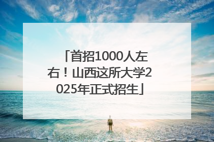 首招1000人左右！山西这所大学2025年正式招生