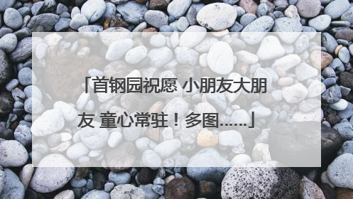 首钢园祝愿 小朋友大朋友 童心常驻！多图……
