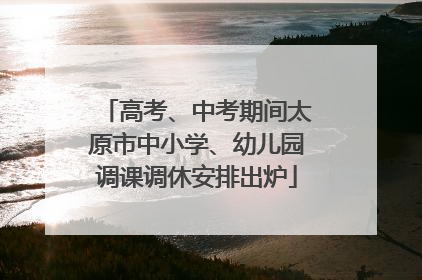 高考、中考期间太原市中小学、幼儿园调课调休安排出炉