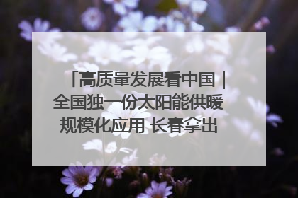 高质量发展看中国｜全国独一份太阳能供暖规模化应用 长春拿出“净月样本”