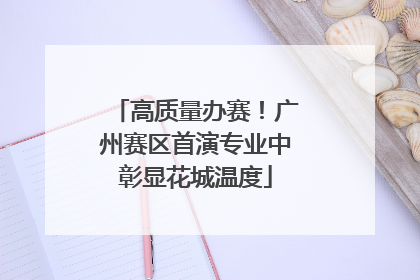高质量办赛！广州赛区首演专业中彰显花城温度