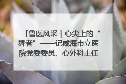 鲁医风采｜心尖上的“舞者”——记威海市立医院党委委员、心外科主任、主任医师景昊
