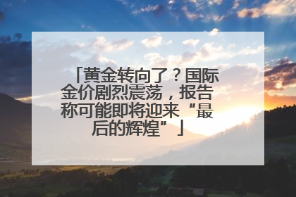 黄金转向了？国际金价剧烈震荡，报告称可能即将迎来“最后的辉煌”