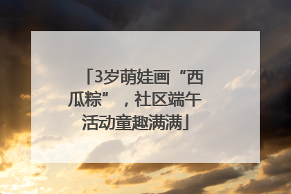 3岁萌娃画“西瓜粽”，社区端午活动童趣满满