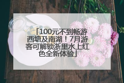 100元不到畅游西塘及南湖！7月游客可解锁浙里水上红色全新体验