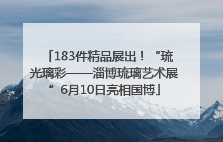 183件精品展出！“琉光璃彩——淄博琉璃艺术展”6月10日亮相国博