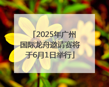 2025年广州国际龙舟邀请赛将于6月1日举行