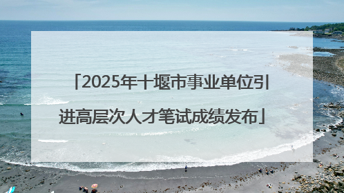 2025年十堰市事业单位引进高层次人才笔试成绩发布
