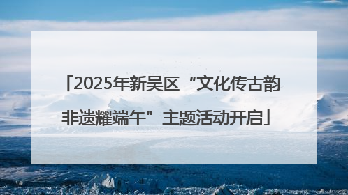 2025年新吴区“文化传古韵 非遗耀端午”主题活动开启
