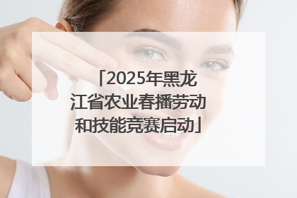 2025年黑龙江省农业春播劳动和技能竞赛启动