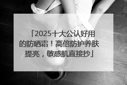 2025十大公认好用的防晒霜！高倍防护养肤提亮，敏感肌直接抄