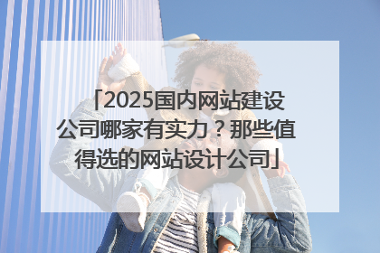 2025国内网站建设公司哪家有实力？那些值得选的网站设计公司