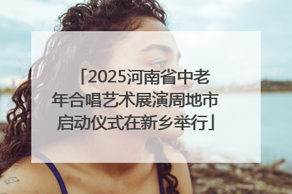2025河南省中老年合唱艺术展演周地市启动仪式在新乡举行