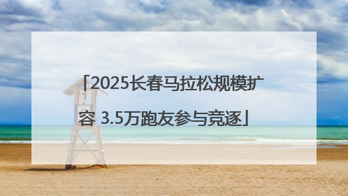 2025长春马拉松规模扩容 3.5万跑友参与竞逐