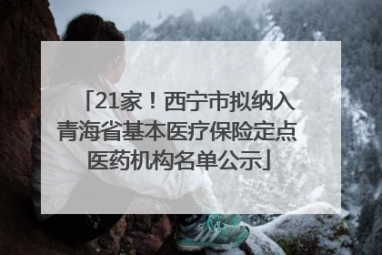 21家！西宁市拟纳入青海省基本医疗保险定点医药机构名单公示