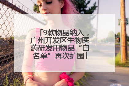 9款物品纳入，广州开发区生物医药研发用物品“白名单”再次扩围