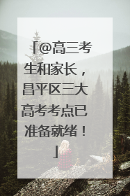 @高三考生和家长，昌平区三大高考考点已准备就绪！