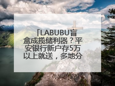 LABUBU盲盒成揽储利器？平安银行新户存5万以上就送，多地分支行跟进