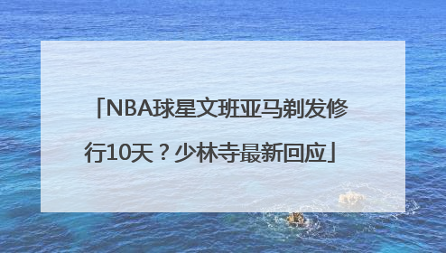 NBA球星文班亚马剃发修行10天？少林寺最新回应